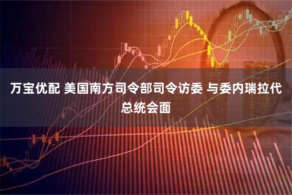 万宝优配 美国南方司令部司令访委 与委内瑞拉代总统会面