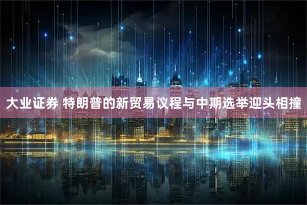 大业证券 特朗普的新贸易议程与中期选举迎头相撞