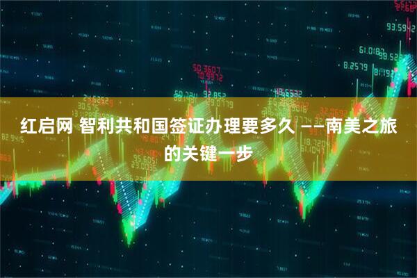 红启网 智利共和国签证办理要多久 ——南美之旅的关键一步