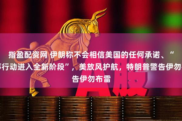 指盈配资网 伊朗称不会相信美国的任何承诺、“军事行动进入全新阶段”，美放风护航，特朗普警告伊勿布雷