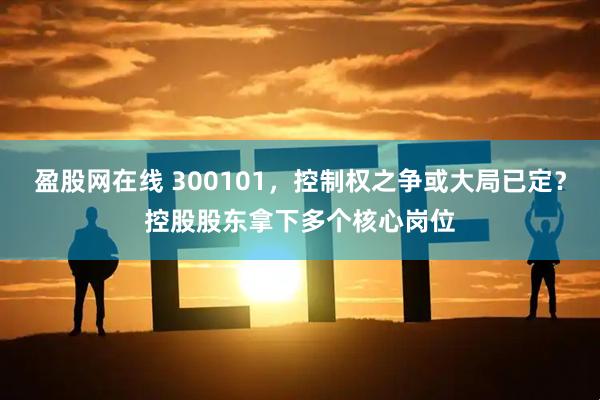 盈股网在线 300101，控制权之争或大局已定？控股股东拿下多个核心岗位