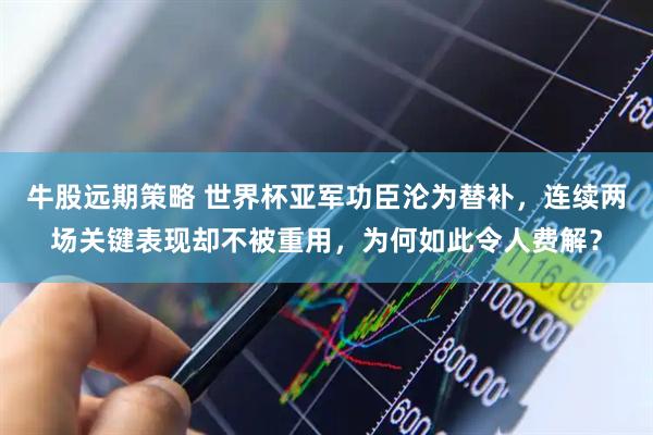 牛股远期策略 世界杯亚军功臣沦为替补，连续两场关键表现却不被重用，为何如此令人费解？