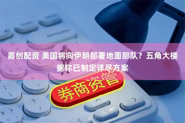 嘉创配资 美国将向伊朗部署地面部队？五角大楼据称已制定详尽方案