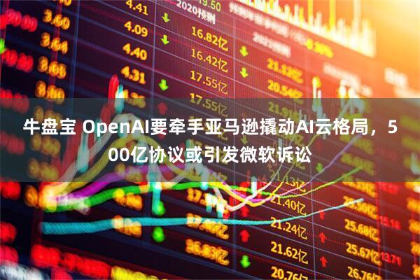 牛盘宝 OpenAI要牵手亚马逊撬动AI云格局，500亿协议或引发微软诉讼