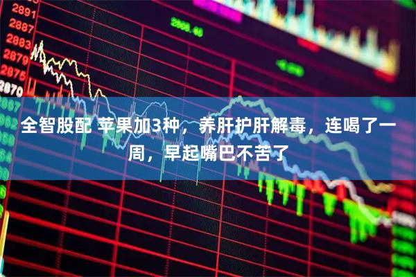全智股配 苹果加3种，养肝护肝解毒，连喝了一周，早起嘴巴不苦了