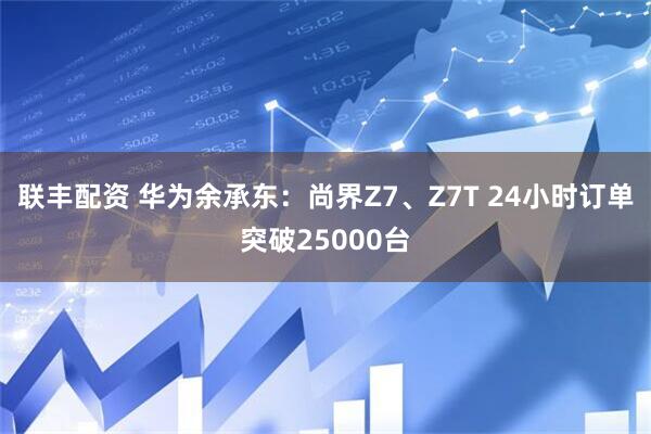 联丰配资 华为余承东：尚界Z7、Z7T 24小时订单突破25000台