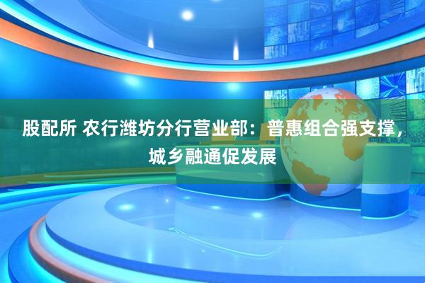 股配所 农行潍坊分行营业部：普惠组合强支撑，城乡融通促发展