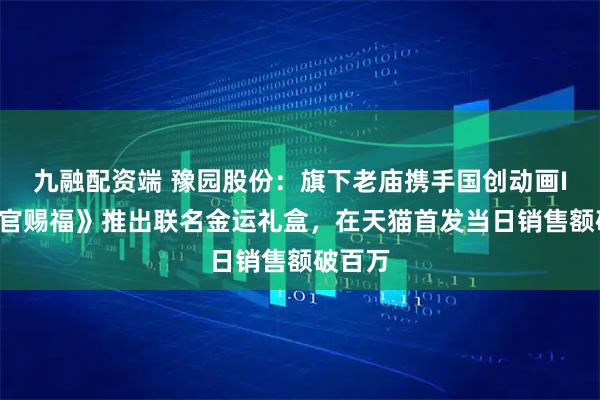 九融配资端 豫园股份：旗下老庙携手国创动画IP《天官赐福》推出联名金运礼盒，在天猫首发当日销售额破百万