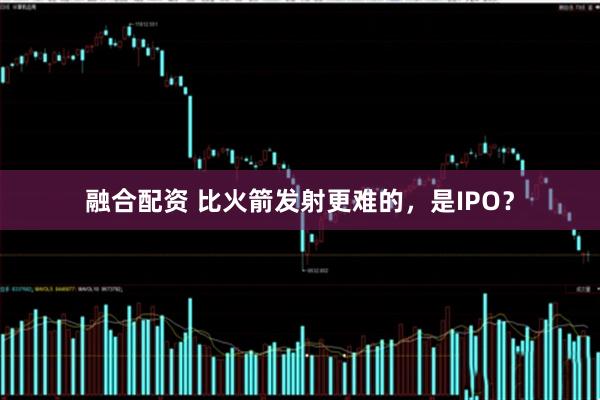 融合配资 比火箭发射更难的，是IPO？