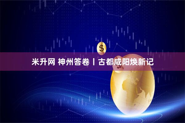 米升网 神州答卷丨古都咸阳焕新记