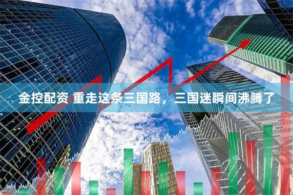 金控配资 重走这条三国路，三国迷瞬间沸腾了