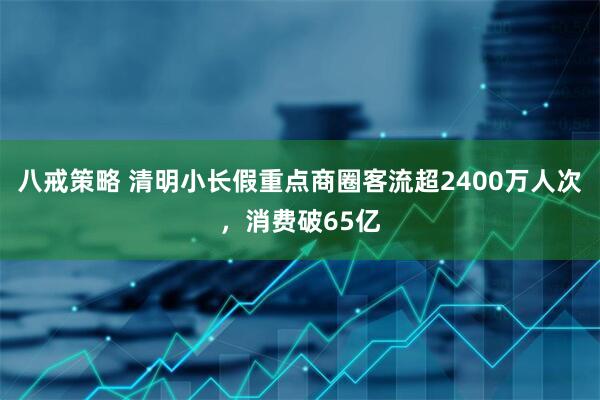 八戒策略 清明小长假重点商圈客流超2400万人次，消费破65亿