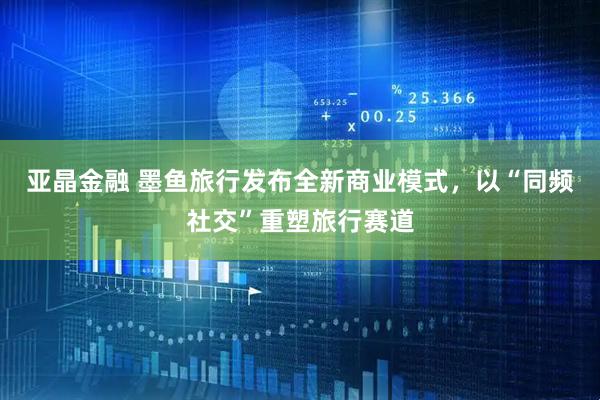 亚晶金融 墨鱼旅行发布全新商业模式，以“同频社交”重塑旅行赛道