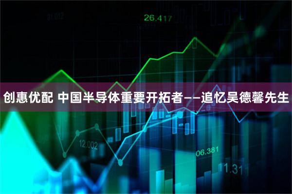 创惠优配 中国半导体重要开拓者——追忆吴德馨先生
