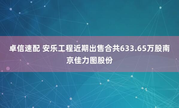 卓信速配 安乐工程近期出售合共633.65万股南京佳力图股份