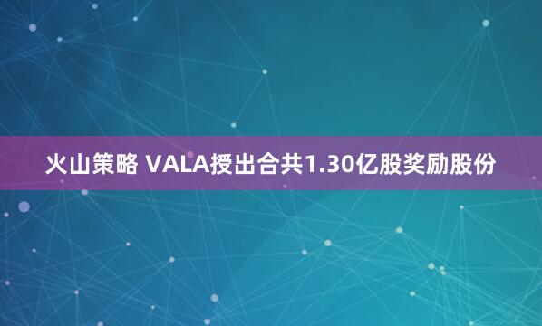 火山策略 VALA授出合共1.30亿股奖励股份