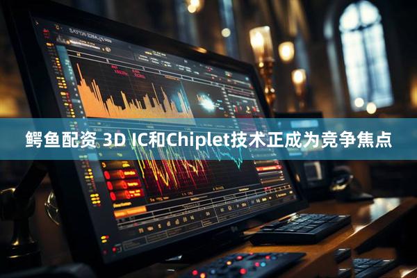 鳄鱼配资 3D IC和Chiplet技术正成为竞争焦点