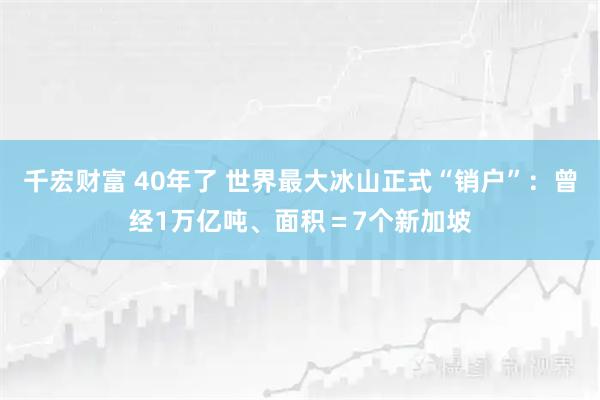 千宏财富 40年了 世界最大冰山正式“销户”：曾经1万亿吨、面积＝7个新加坡