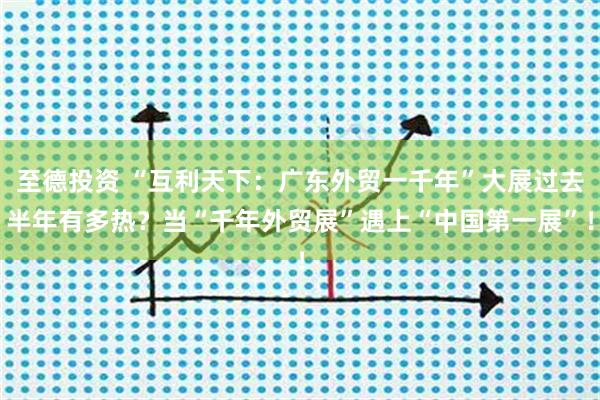 至德投资 “互利天下：广东外贸一千年”大展过去半年有多热？当“千年外贸展”遇上“中国第一展”！