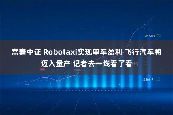 富鑫中证 Robotaxi实现单车盈利 飞行汽车将迈入量产 记者去一线看了看