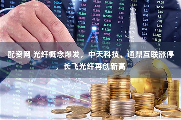配资网 光纤概念爆发，中天科技、通鼎互联涨停，长飞光纤再创新高