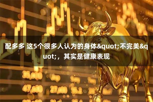 配多多 这5个很多人认为的身体"不完美"，其实是健康表现