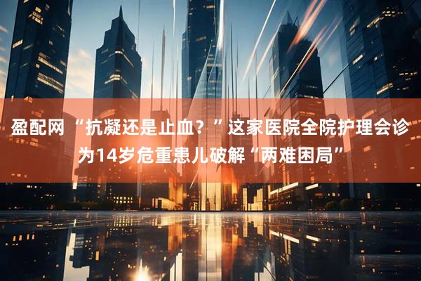 盈配网 “抗凝还是止血？”这家医院全院护理会诊为14岁危重患儿破解“两难困局”