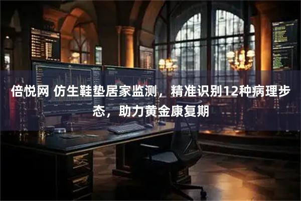 倍悦网 仿生鞋垫居家监测，精准识别12种病理步态，助力黄金康复期