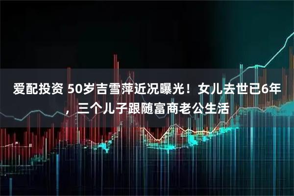 爱配投资 50岁吉雪萍近况曝光！女儿去世已6年，三个儿子跟随富商老公生活