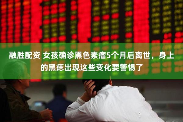 融胜配资 女孩确诊黑色素瘤5个月后离世，身上的黑痣出现这些变化要警惕了