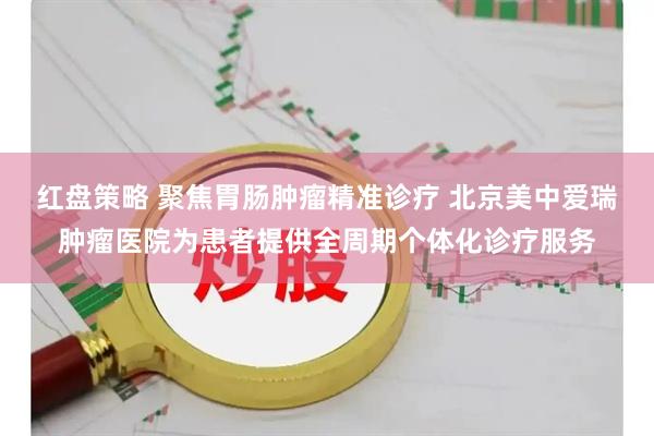 红盘策略 聚焦胃肠肿瘤精准诊疗 北京美中爱瑞肿瘤医院为患者提供全周期个体化诊疗服务