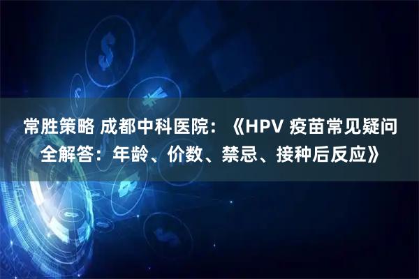 常胜策略 成都中科医院：《HPV 疫苗常见疑问全解答：年龄、价数、禁忌、接种后反应》