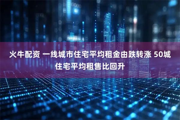 火牛配资 一线城市住宅平均租金由跌转涨 50城住宅平均租售比回升