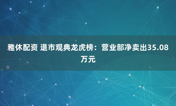 雅休配资 退市观典龙虎榜:营业部净卖出35.08万元