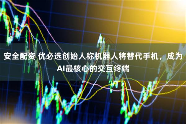 安全配资 优必选创始人称机器人将替代手机，成为AI最核心的交互终端