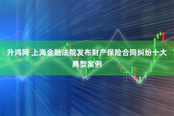升鸿网 上海金融法院发布财产保险合同纠纷十大典型案例