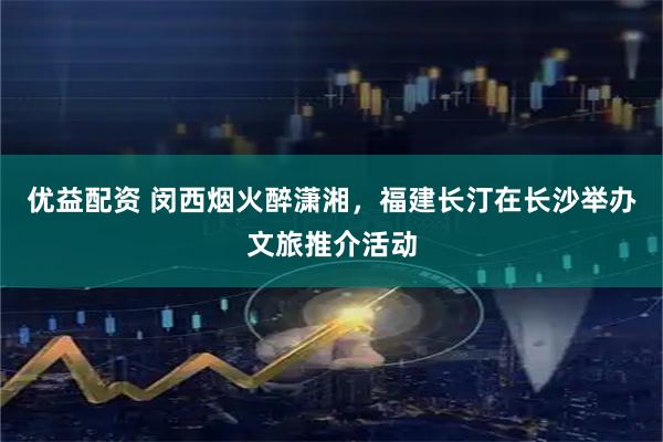 优益配资 闵西烟火醉潇湘，福建长汀在长沙举办文旅推介活动