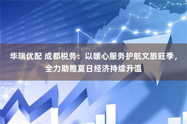 华瑞优配 成都税务：以暖心服务护航文旅旺季，全力助推夏日经济持续升温