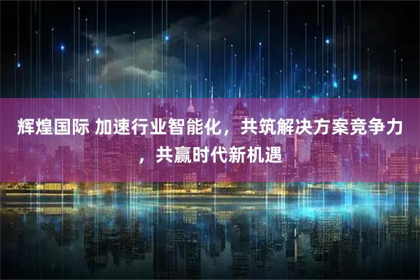 辉煌国际 加速行业智能化，共筑解决方案竞争力，共赢时代新机遇