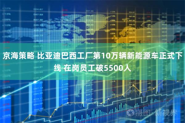 京海策略 比亚迪巴西工厂第10万辆新能源车正式下线 在岗员工破5500人