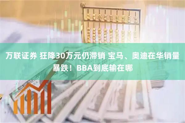 万联证券 狂降30万元仍滞销 宝马、奥迪在华销量暴跌！BBA到底输在哪