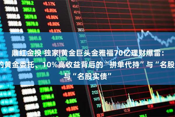 鼎红金投 独家|黄金巨头金雅福70亿理财爆雷：危险的黄金委托、10%高收益背后的“拼单代持”与“名股实债”