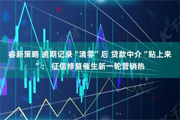 睿新策略 逾期记录“清零”后 贷款中介“贴上来”： 征信修复催生新一轮营销热