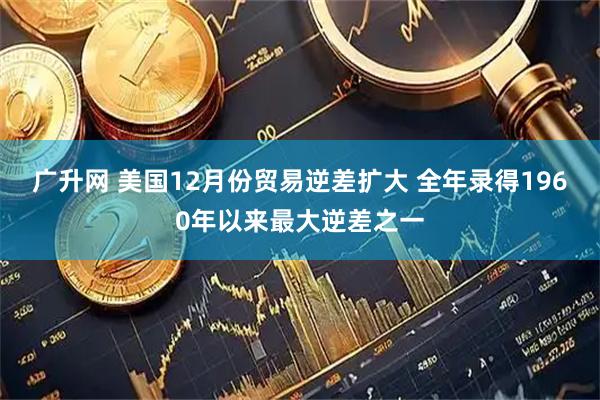 广升网 美国12月份贸易逆差扩大 全年录得1960年以来最大逆差之一