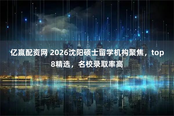 亿赢配资网 2026沈阳硕士留学机构聚焦，top8精选，名校录取率高