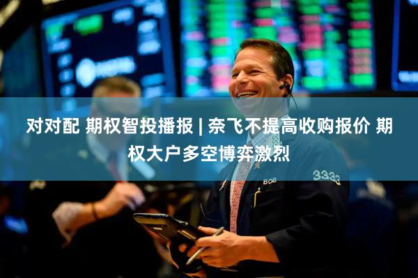 对对配 期权智投播报 | 奈飞不提高收购报价 期权大户多空博弈激烈