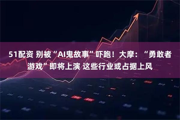 51配资 别被“AI鬼故事”吓跑！大摩：“勇敢者游戏”即将上演 这些行业或占据上风