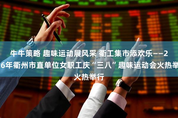 牛牛策略 趣味运动展风采 衢工集市添欢乐——2026年衢州市直单位女职工庆“三八”趣味运动会火热举行