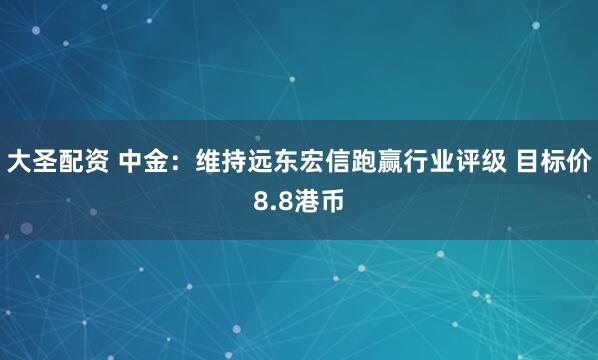 大圣配资 中金：维持远东宏信跑赢行业评级 目标价8.8港币