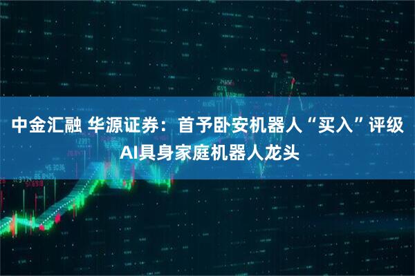 中金汇融 华源证券：首予卧安机器人“买入”评级 AI具身家庭机器人龙头